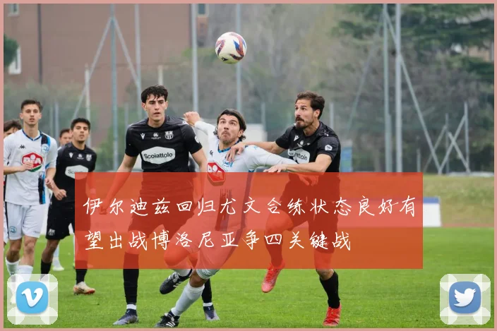 伊尔迪兹回归尤文合练状态良好有望出战博洛尼亚争四关键战