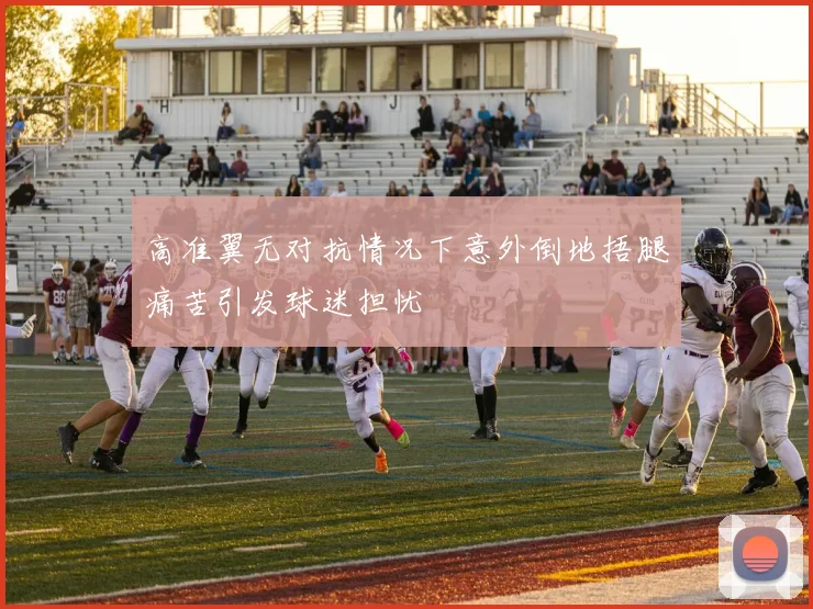 高准翼无对抗情况下意外倒地捂腿痛苦引发球迷担忧