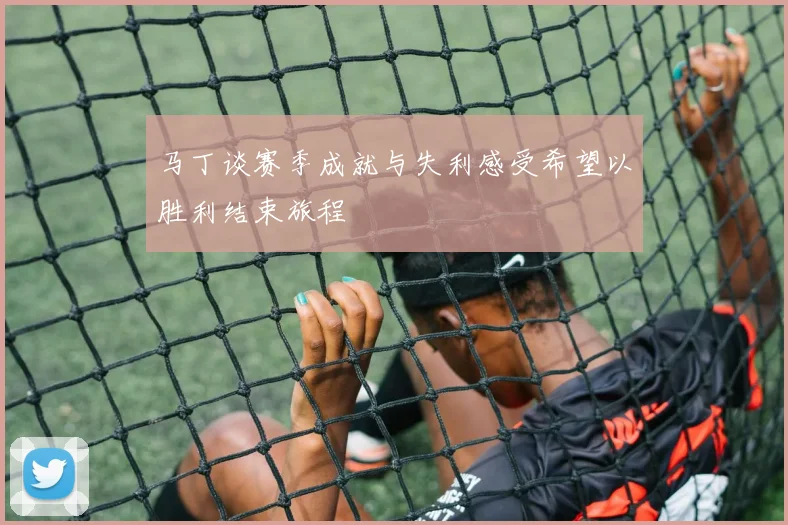 马丁谈赛季成就与失利感受希望以胜利结束旅程