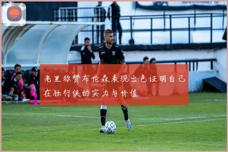 老里称赞布伦森表现出色证明自己在独行侠的实力与价值