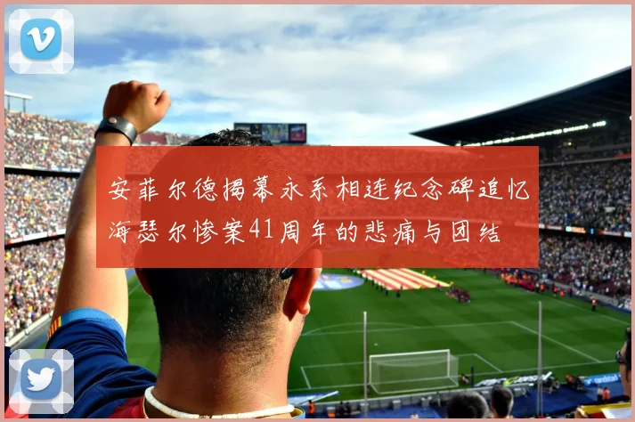 安菲尔德揭幕永系相连纪念碑追忆海瑟尔惨案41周年的悲痛与团结