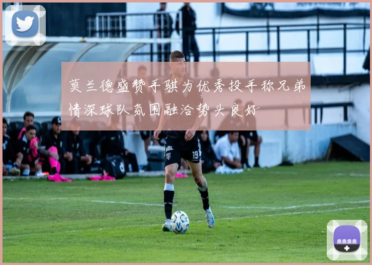 莫兰德盛赞手骐为优秀投手称兄弟情深球队氛围融洽势头良好