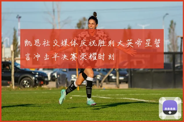 凯恩社交媒体庆祝胜利大英帝星誓言冲击半决赛荣耀时刻