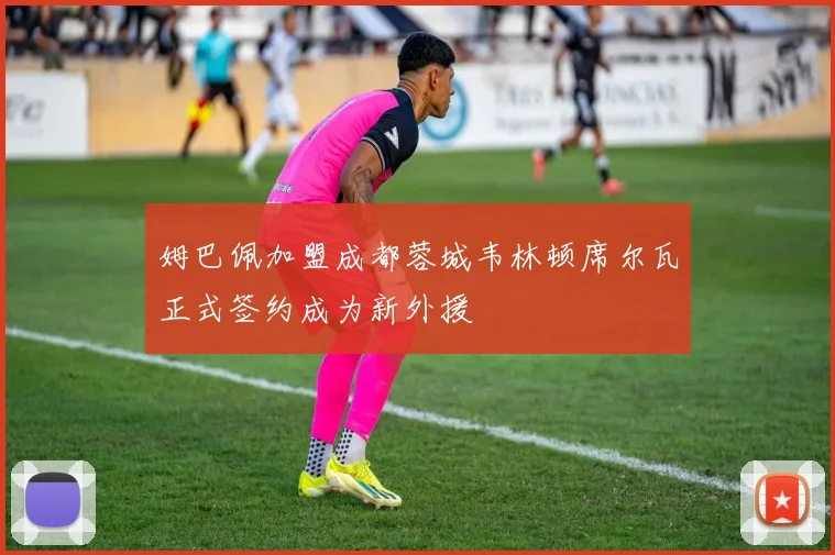 姆巴佩加盟成都蓉城韦林顿席尔瓦正式签约成为新外援