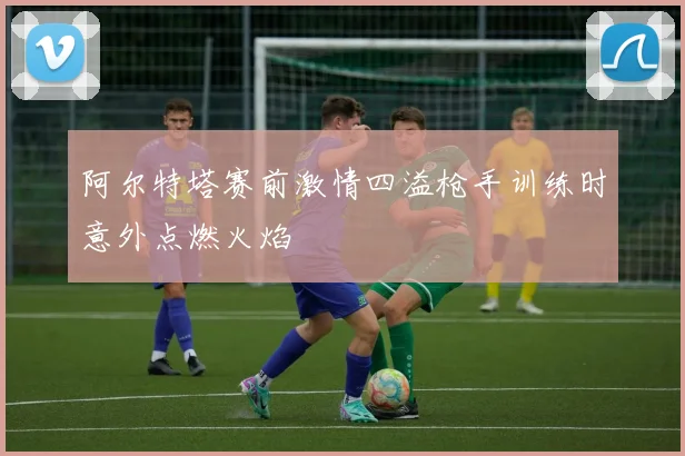 阿尔特塔赛前激情四溢枪手训练时意外点燃火焰
