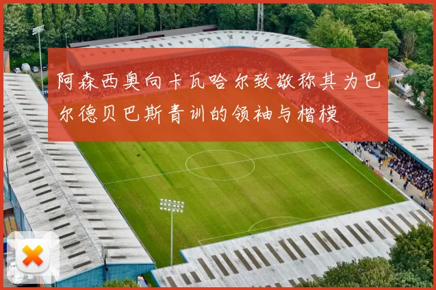 阿森西奥向卡瓦哈尔致敬称其为巴尔德贝巴斯青训的领袖与楷模