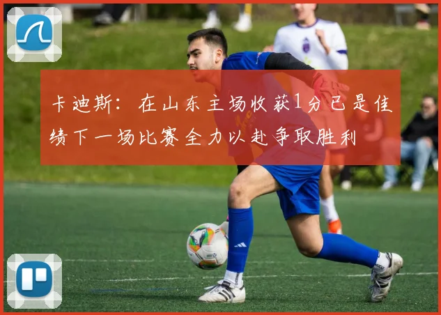 卡迪斯：在山东主场收获1分已是佳绩下一场比赛全力以赴争取胜利