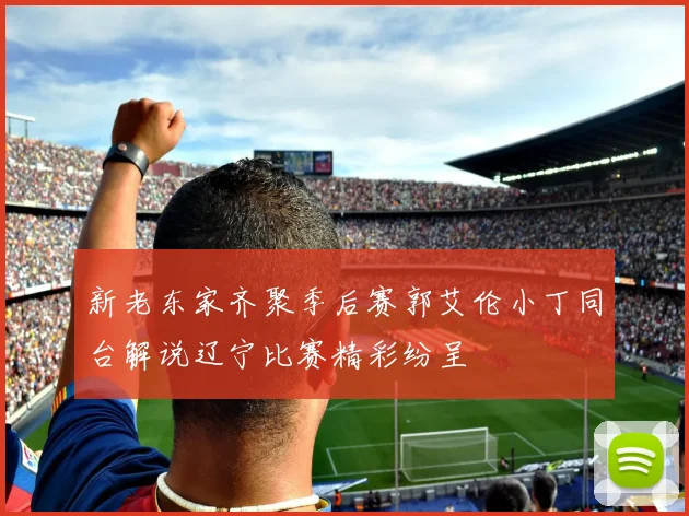 新老东家齐聚季后赛郭艾伦小丁同台解说辽宁比赛精彩纷呈