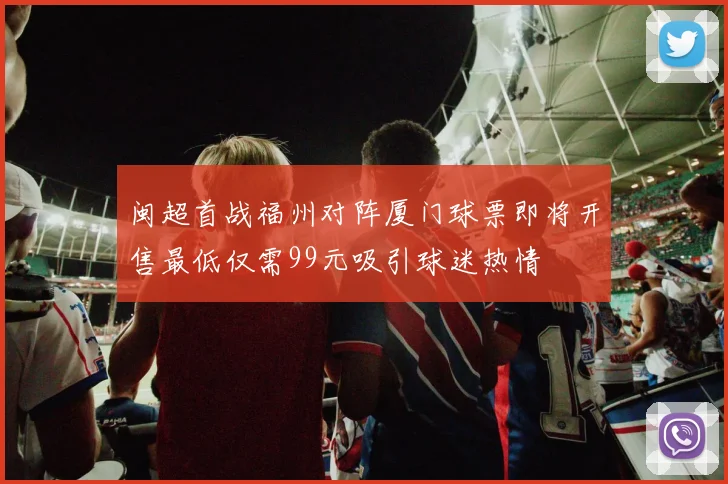 闽超首战福州对阵厦门球票即将开售最低仅需99元吸引球迷热情