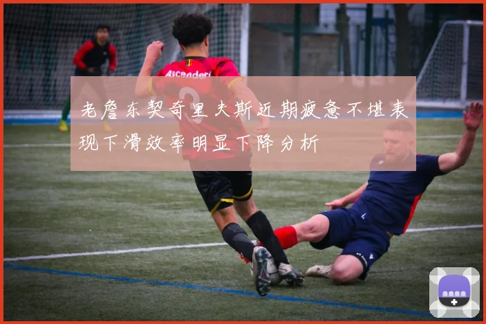 老詹东契奇里夫斯近期疲惫不堪表现下滑效率明显下降分析