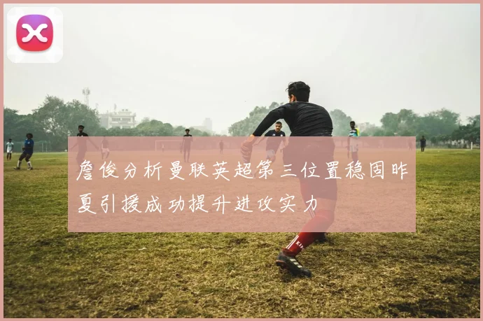 詹俊分析曼联英超第三位置稳固昨夏引援成功提升进攻实力