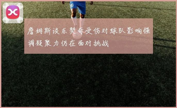 詹姆斯谈东契奇受伤对球队影响强调凝聚力仍在面对挑战
