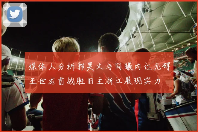 媒体人分析郭昊文与同曦内讧无碍王世龙首战胜旧主浙江展现实力
