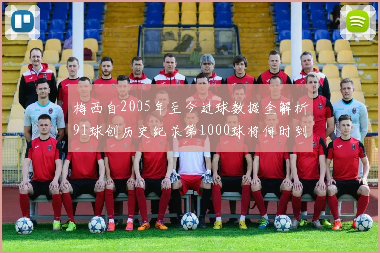 梅西自2005年至今进球数据全解析91球创历史纪录第1000球将何时到来