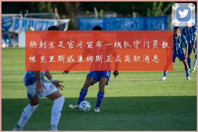 热刺女足官方宣布一线队守门员教练克里斯威廉姆斯正式离职消息