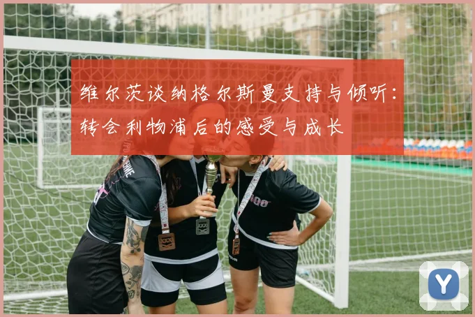 维尔茨谈纳格尔斯曼支持与倾听:转会利物浦后的感受与成长