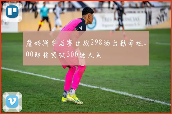 詹姆斯季后赛出战298场出勤率达100即将突破300场大关