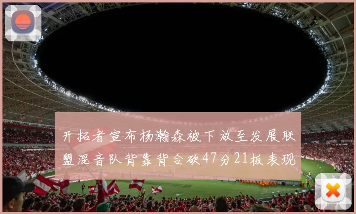 开拓者宣布杨瀚森被下放至发展联盟混音队背靠背合砍47分21板表现出色