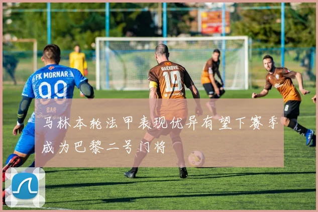 马林本轮法甲表现优异有望下赛季成为巴黎二号门将