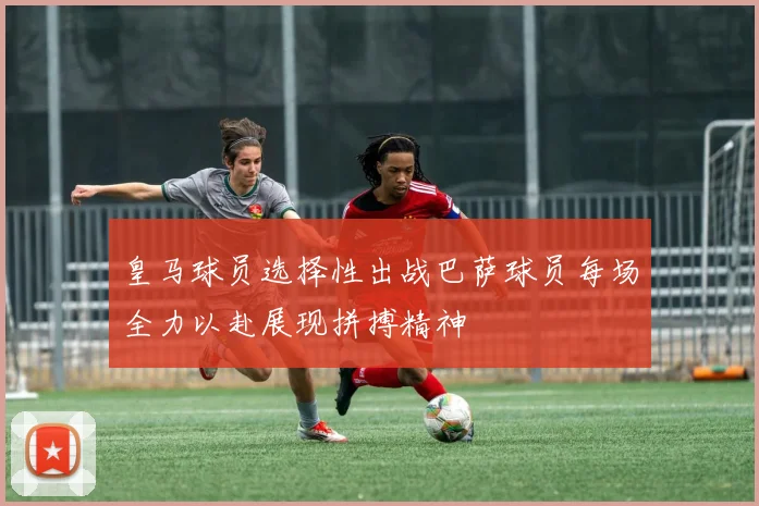 皇马球员选择性出战巴萨球员每场全力以赴展现拼搏精神