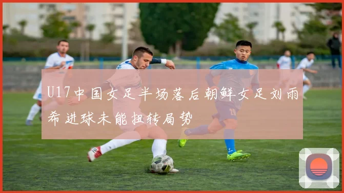 U17中国女足半场落后朝鲜女足刘雨希进球未能扭转局势