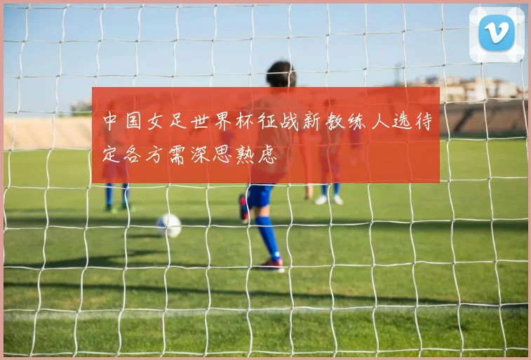 中国女足世界杯征战新教练人选待定各方需深思熟虑