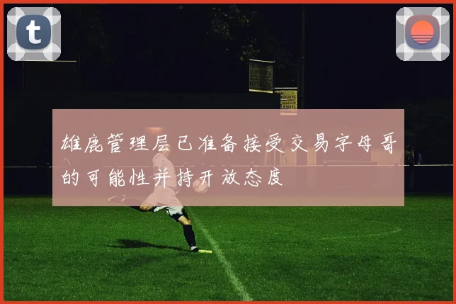 雄鹿管理层已准备接受交易字母哥的可能性并持开放态度